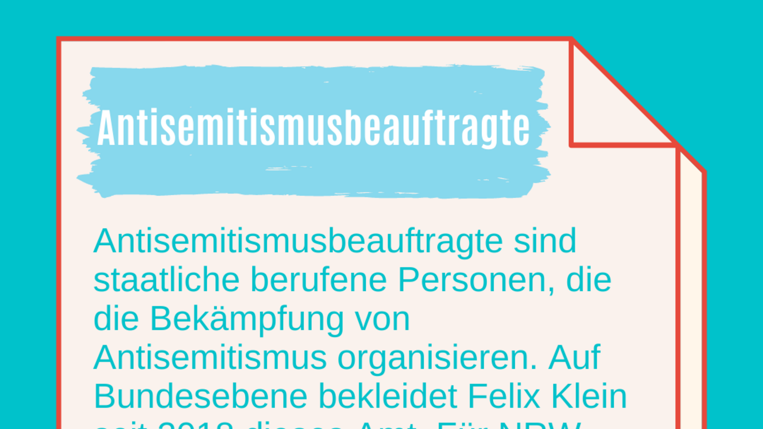 #2 Antisemitismusbeauftrage in NRW: Wer ist das und was machen die? Antisemitismusbeauftragte: Antisemitismusbeauftragte sind staatliche berufene Personen, die die Bekämpfung von Antisemitismus organisieren. Auf Bundesebene bekleidet Felix Klein seit 2018 dieses Amt. Für NRW wurde 2018 Sabine Leutheusser-Schnarrenberger als erste Beauftragte in dieses Amt berufen. Auch von der Generalbundesanwaltschaft gibt es Antisemitismusbeauftragte.