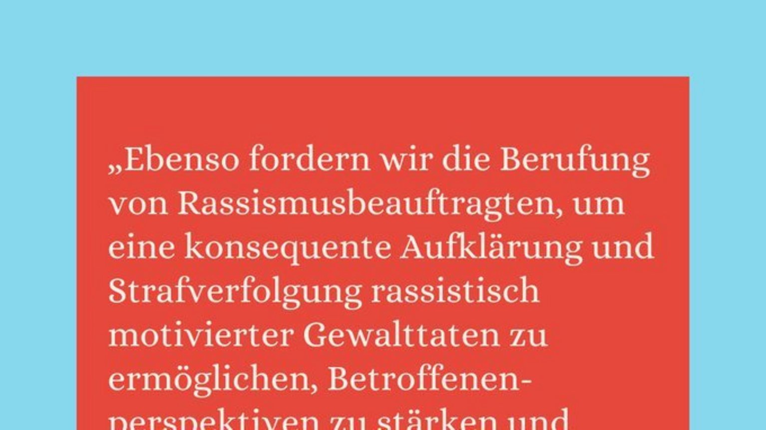 #2 Forderung von Rassismusbeauftragten in NRW Rassismusbeauftragte in NRW: „Ebenso fordern wir die Berufung von Rassismusbeauftragten, um eine konsequente Aufklärung und Strafverfolgung rassistisch motivierter Gewalttaten zu ermöglichen, Betroffenen-perspektiven zu stärken und rechtliche Möglichkeiten zum Schutz vor institutionellem Rassismus zu bündeln." Fabian Reeker, Leiter der Opferberatung Rheinland