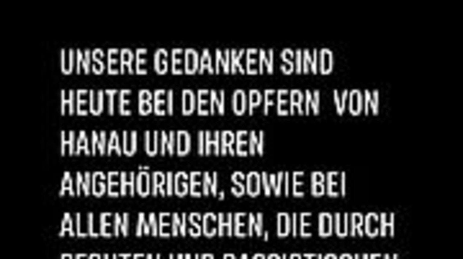 Unere Gedenken sind heute bei den Opfern von Hanau und Ihren Angehörigen sowie bei allen Menschen, die durch rechten und rassistischen Terror in Angst leben müssen. Hanau ist kein Einzelfall! Unere Gedenken sind heute bei den Opfern von Hanau und Ihren Angehörigen sowie bei allen Menschen, die durch rechten und rassistischen Terror in Angst leben müssen. Hanau ist kein Einzelfall!