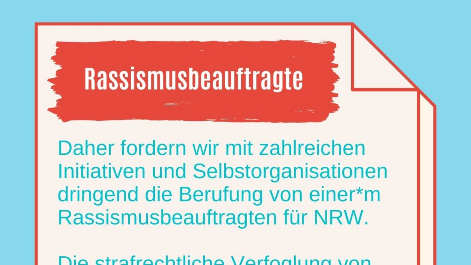 #3 Rassismusbeauftragte in NRW: Warum gibt es die noch nicht? Rassismusbeauftragte: Daher fordern wir mit zahlreichen Initiativen und Selbstorganisationen dringend die Berufung von einer*m Rassismusbeauftragten für NRW. Die strafrechtliche Verfoglung von rassistisch motivierten Gewalttaten und die Bekämpfung von Rassismus in der gesamten Bandbreite der Erscheinungsformen muss in NRW gestärkt werden!