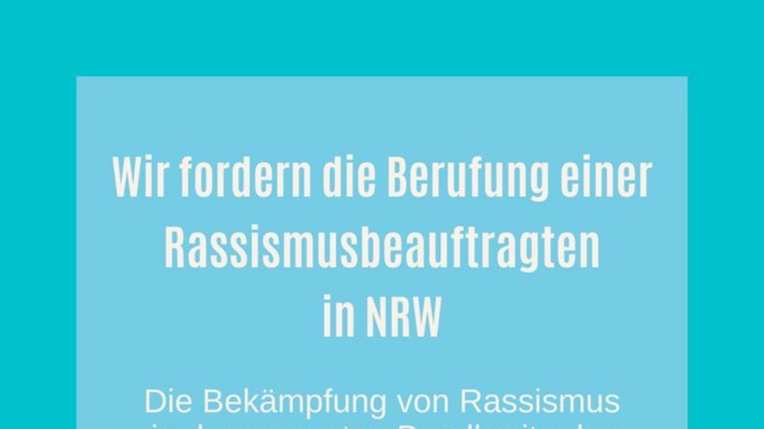 #1 Forderung von Rassismusbeauftragten in NRW Wir fordern die Berufung einer Rassismusbeauftragten in NRW: Die Bekämpfung von Rassismus in der gesamten Bandbreite der Erscheinungsformen sowie die Unterstützung von Opfern und Betroffenen rassistisch motivierter Gewalttaten muss in NRW gestärkt werden!